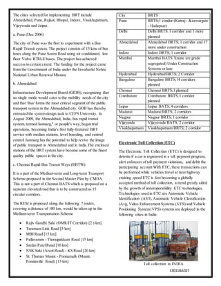 13011BA027
The cities selected for implementing BRT include
Ahmedabad, Pune, Rajkot, Bhopal, Indore, Visakhapatnam,
Vijaywada and Jaipur.
a. Pune (Dec 2006)
The city of Pune was the first to experiment with a Bus
Rapid Transit system. The project consists of 13 kms of bus
lanes along the Pune Sastra Road using air conditioned, low
floor Volvo B7RLE buses. The project has achieved
success to certain extent. The funding for the project came
from the Government of India under the Jawaharlal Nehru
National Urban RenewalMission.
b. Ahmedabad
Infrastructure Development Board (GIDB), recognizing that
no single mode would cater to the mobility needs of the city
and that 'Bus' forms the most critical segment of the public
transport system in the Ahmadabad city. GOB has thereby
entrusted the system design task to CEPS University. In
August 2009, the Ahmedabad, India, bus rapid transit
system, termed lanmarg," or people's way, began trial
operations, becoming India's first fully-featured BRT
service with median stations, level boarding, and central
control Janmarg has the potential to help revive the image
of public transport in Ahmedabad and in India The enclosed
stations of the BRT system have become some of the finest
quality public spaces in the city.
c. Chennai Rapid Bus Transit Ways (RBTW)
It is a part of the Medium-term and Long-term Transport
Scheme proposed in the Second Master Plan by CMDA.
This is not a part of Chennai BATS which is proposed on a
separate elevated road that is to be constructed as 15
circular corridors.
The REM is proposed along the following 7 routes,
covering a distance of 100 km, would be taken up in the
Medium-term Transportation Scheme
 Rajiv Gandhi Saki (OMR/IT Corridor) [2 ) km]
 Taramani Link Road [5 km]
 MBI Road [15 km]
 Pallavaram - Thoraipakkam Road [15 km]
 Sardar PatelRoad [10 km]
 NSK Saki (Arcot Road) - KS Road [20 km]
 St. Thomas Mount - Poonamalk (Mount.
Ponninville Road) [15 km]
City BRTS
Pune BRTS;1 condor (Katraj- &sawargate
- Hadapsar)
Delhi Delhi BRTS. I corridor and 1 more
planned
Ahmedabad Ahmedabad BRTS; 1 corridor and 17
more under construction
Indore Indore BRTS; 1 corridor
Mumbai Mumbai BATS 7(none are grade
segregated) Under Construction
Systems or lane
Hyderabad Hyderabad BRTS; 2 Corridor
Bangalore Bangalore BRTS;14 corridors
planned
Chennai Chennai BRTS;1 planned
Coimbatore Coimbatore BRTS; I corridor
planned
Jaipur Jaipur BATS; 4 corridors
Madurai Madurai BRTS; 2 corridors
Nagpur Nagpur BRTS; 1 corridor
Vijayanda Vijayavada BATS; 2 corridor
Visakhapatnam Visakhapatnam BRTS; 2 corridor
Electronic Toll Collection (ETC)
The Electronic Toll Collection (ETC) is designed to
detente if a car is registered in a toll payment program,
alert enforcers of toll payment violations, and debit the
participating account With ETC, these transactions can
be performed while vehicles travel at near highway
cruising speed ETC is fast becoming a globally
accepted method of toll collection, a trend greatly aided
by the growth of irateroperablility ETC technologies.
Technologies used in ETC are Automatic Vehicle
Identification (AVI), Automatic Vehicle Classification
(Avg, Video Enforcement Systems (VES) and Vehicle
Positioning System (VPS) systems are deployed in the
following cities in India:
Toll collection in INDIA
 