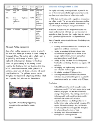 13011BA027
Advanced Parking management
State-of-art packing management system is set up by
the New Delhi Municipal Council at Palika Parking in
Connaught Place. This system allow vehicle users to
be guided by a wide range of sensors, lights,
signboards and directional displays to the closest
vacant car space existing in the parking lot and
c;cualely for identifying their car location at the time
of exit. Apart from automatic online guidance at
junctions, zone-wise sub-division of areas will assist
easy identification. The guidance system operate
throughout the three levels of parking at Palika, which
has a capacity for 1,050 cars and 500 scooters.
Issues and challenges of ITS in India
The rapidly advancing economy of India, in par with the
rest of the world has resulted in a phenomenal increase in
use of personal automobiles on Indian urban roads.
In 2001, India had 35 cities with a population of more than
one million people. The heterogeneity of economy and the
physical limit on how much additional infrastructure a city
can hold complicate transport management further.
At present, it can be seen that the penetration of ITS in
Indian road scenario is relatively less and much more is
needed to be done. To make this a reality, there is a need for
more systematic approach to the ITS implementation.
Some of specific actions required to meet the challenges to
ITS in India include:
 Evolving a national ITS standard for different ITS
applications and their components
 Setting up a national ITS clearinghouse that
documents all ITS projects with details on the
design, implementation, lessons learned/best
practices,and cost-benefit details
 Setting up fully functional Traffic Management
Centres for coordinating the urban and regional ITS
activities,
 Developing and implementing automated traffic
data collection methodologies,
 Developing a national ITS data archive,
 Fostering more interaction between academia,
industries and governmental agencies to generate
more interest and in turn projects in the ITS area.
Conclusions
 India's ITS cannot be entirely modelled on the
existing successfulITS of other nations due to basic
cultural, geographic and practical differences
amongst the countries. The existing concepts have
to be thoroughly understood in order to modify
them to fit the Indian traffic scenario.
 A plethora of issues and challenges have to be
tackled before India can have a fully operating ITS
system. The main challenges perceived include
 Establishing ITS standards applicable throughout
the urban and rural sections of India
 Designing an ITS that encompasses the
heterogeneous vehicle population
Locatio
n
Name of
roadway
Type of
roadway
Owned
by
Operated
by
Khazag
pur
NH-6 tall
road
Highway NHAI Toll Trax
Toll
Collection
System
Delhi Delhi-
Gurgaon
Expresswa
y
Highway NHAI Metro
Electronic
Toll
Collection
Systems
Chennai IT corridor Highway TNRD
C
Electronic
Tolling
with
future
pIans for
smart
cards
Figure 47: Advancedongoingparking
managementsetupatpalikabazaar,
Delhi
 