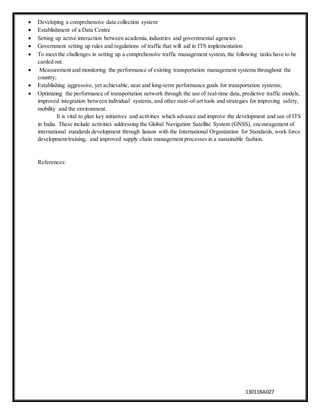 13011BA027
 Developing a comprehensive data collection system
 Establishment of a Data Centre
 Setting up active interaction between academia,industries and governmental agencies
 Government setting up rules and regulations of traffic that will aid in ITS implementation
 To meet the challenges in setting up a comprehensive traffic management system, the following tasks have to be
carded out.
 Measurement and monitoring the performance of existing transportation management systems throughout the
country;
 Establishing aggressive, yet achievable, near and long-term performance goals for transportation systems;
 Optimizing the performance of transportation network through the use of real-time data, predictive traffic models,
improved integration between individual systems, and other state-of-art tools and strategies for improving safety,
mobility and the environment.
It is vital to plan key initiatives and activities which advance and improve the development and use of ITS
in India. These include activities addressing the Global Navigation Satellite System (GNSS), encouragement of
international standards development through liaison with the International Organization for Standards, work force
development/training, and improved supply chain management processes in a sustainable fashion.
References:
 