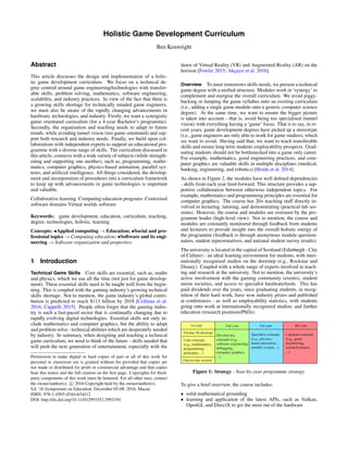 Holistic Game Development Curriculum
Ben Kenwright
Abstract
This article discusses the design and implementation of a holis-
tic game development curriculum. We focus on a technical de-
gree centred around game engineering/technologies with transfer-
able skills, problem solving, mathematics, software engineering,
scalability, and industry practices. In view of the fact that there is
a growing skills shortage for technically minded game engineers,
we must also be aware of the rapidly changing advancements in
hardware, technologies, and industry. Firstly, we want a synergistic
game orientated curriculum (for a 4-year Bachelor’s programme).
Secondly, the organisation and teaching needs to adapt to future
trends, while avoiding tunnel vision (too game orientated) and sup-
port both research and industry needs. Finally, we build upon col-
laborations with independent experts to support an educational pro-
gramme with a diverse range of skills. The curriculum discussed in
this article, connects with a wide variety of subjects (while strength-
ening and supporting one another), such as, programming, mathe-
matics, computer graphics, physics-based animation, parallel sys-
tems, and artiﬁcial intelligence. All things considered, the develop-
ment and incorporation of procedures into a curriculum framework
to keep up with advancements in game technologies is important
and valuable.
Collaborative learning Computing education programs Contextual
software domains Virtual worlds software
Keywords: game development, education, curriculum, teaching,
degree, technologies, holistic, learning
Concepts: •Applied computing → Education; •Social and pro-
fessional topics → Computing education; •Software and its engi-
neering → Software organization and properties;
1 Introduction
Technical Game Skills Core skills are essential, such as, maths
and physics, which we use all the time (not just for game develop-
ment). These essential skills need to be taught well from the begin-
ning. This is coupled with the gaming industry’s growing technical
skills shortage. Not to mention, the game industry’s global contri-
bution is predicted to reach $113 billion by 2018 [Collmus et al.
2016; Cappelli 2015]. People often forget that the gaming indus-
try is such a fast-paced sector that is continually changing due to
rapidly evolving digital technologies. Essential skills not only in-
clude mathematics and computer graphics, but the ability to adapt
and problem solve - technical abilities which are desperately needed
by industry. In summary, when designing and teaching a technical
game curriculum, we need to think of the future - skills needed that
will push the next generation of entertainment, especially with the
Permission to make digital or hard copies of part or all of this work for
personal or classroom use is granted without fee provided that copies are
not made or distributed for proﬁt or commercial advantage and that copies
bear this notice and the full citation on the ﬁrst page. Copyrights for third-
party components of this work must be honored. For all other uses, contact
the owner/author(s). c 2016 Copyright held by the owner/author(s).
SA ’16 Symposium on Education, December 05-08, 2016, Macao
ISBN: 978-1-4503-4544-6/16/12
DOI: http://dx.doi.org/10.1145/2993352.2993354
dawn of Virtual Reality (VR) and Augmented Reality (AR) on the
horizon [Fowler 2015; Akc¸ayır et al. 2016].
Overview To meet tomorrows skills needs, we present a technical
game degree with a uniﬁed structure. Modules work in ‘synergy’ to
complement and energise the overall curriculum. We avoid piggy-
backing or lumping the game syllabus onto an existing curriculum
(i.e., adding a single game module onto a generic computer science
degree). At the same time, we want to ensure the bigger picture
is taken into account - that is, avoid being too specialised (tunnel
vision) with everything having a ‘game’ focus. That is to say, in re-
cent years, game development degrees have picked up a stereotype
(i.e., game engineers are only able to work for game studios), which
we want to avoid. Having said that, we want to teach transferable
skills and ensure long term students employability prospects. Grad-
uating students should not be bottlenecked into a game only career.
For example, mathematics, good engineering practices, and com-
puter graphics are valuable skills in multiple disciplines (medical,
banking, engineering, and robotics) [Hoidn et al. 2014].
As shown in Figure 2, the modules have well deﬁned dependencies
- skills from each year feed-forward. This structure provides a sup-
portive collaboration between otherwise independent topics. For
example, mathematics and programming principles are essential for
computer graphics. The course has 20+ teaching staff directly in-
volved in lecturing, tutoring, and demonstrating (practical-lab ses-
sions). However, the course and modules are overseen by the pro-
gramme leader (high-level view). Not to mention, the course and
modules are constantly monitored through feedback from students
and lecturers to provide insight into the overall holistic energy of
the programme (feedback is through anonymous module question-
naires, student representatives, and national student survey results).
The university is located in the capital of Scotland (Edinburgh - City
of Culture) - an ideal learning environment for students; with inter-
nationally recognised studios on the doorstep (e.g., Rockstar and
Disney). Coupled with a whole range of experts involved in teach-
ing and research at the university. Not to mention, the university’s
active involvement with the gaming community (events), student
union societies, and access to specialist hardware/tools. This has
paid dividends over the years, since graduating students, in recog-
nition of their hard work, have won industry prizes and published
at conferences - as well as employability statistics, with students
going onto work at internationally recognized studios; and further
education (research positions/PhDs).
Figure 1: Strategy - Year-by-year programme strategy.
To give a brief overview, the course includes:
• solid mathematical grounding
• learning and application of the latest APIs, such as Vulkan,
OpenGL and DirectX to get the most out of the hardware
 