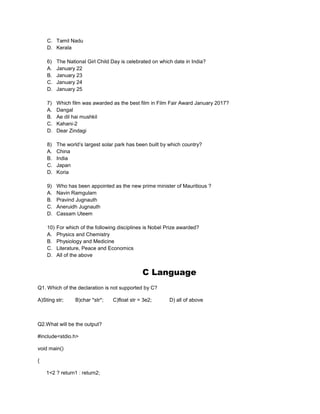 C. Tamil Nadu
D. Kerala
6) The National Girl Child Day is celebrated on which date in India?
A. January 22
B. January 23
C. January 24
D. January 25
7) Which film was awarded as the best film in Film Fair Award January 2017?
A. Dangal
B. Ae dil hai mushkil
C. Kahani-2
D. Dear Zindagi
8) The world’s largest solar park has been built by which country?
A. China
B. India
C. Japan
D. Koria
9) Who has been appointed as the new prime minister of Mauritious ?
A. Navin Ramgulam
B. Pravind Jugnauth
C. Aneruidh Jugnauth
D. Cassam Uteem
10) For which of the following disciplines is Nobel Prize awarded?
A. Physics and Chemistry
B. Physiology and Medicine
C. Literature, Peace and Economics
D. All of the above
C Language
Q1. Which of the declaration is not supported by C?
A)Sting str; B)char *str*; C)float str = 3e2; D) all of above
Q2.What will be the output?
#include<stdio.h>
void main()
{
1<2 ? return1 : return2;
 