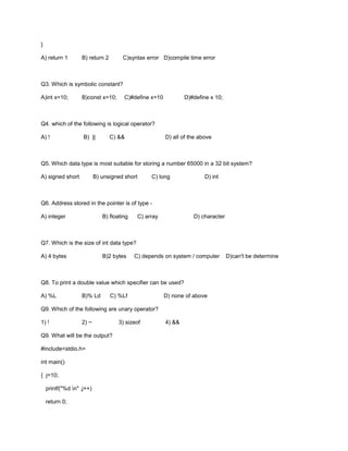 }
A) return 1 B) return 2 C)syntax error D)compile time error
Q3. Which is symbolic constant?
A)int x=10; B)const x=10; C)#define x=10 D)#define x 10;
Q4. which of the following is logical operator?
A) ! B) || C) && D) all of the above
Q5. Which data type is most suitable for storing a number 65000 in a 32 bit system?
A) signed short B) unsigned short C) long D) int
Q6. Address stored in the pointer is of type -
A) integer B) floating C) array D) character
Q7. Which is the size of int data type?
A) 4 bytes B)2 bytes C) depends on system / computer D)can't be determine
Q8. To print a double value which specifier can be used?
A) %L B)% Ld C) %Lf D) none of above
Q9. Which of the following are unary operator?
1) ! 2) ~ 3) sizeof 4) &&
Q9. What will be the output?
#include<stdio.h>
int main()
{ j=10;
printf("%d n" ,j++)
return 0;
 
