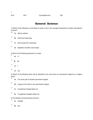 }
A)10 B)11 C)complete error D)0
General Science
1) Which of the following is most likely to cause a rise in the average temperature of earth's atmosphere
in future?
A. Atomic warfare
B. CO2 from fossil fuels
C. Dust clouds from valcanoes
D. Depletion of earth's ozone layer
2) Which of the following elements is a metal
A. S
B. Se
C. I
D. Ga
3) Which of the following items will be attracted to the north pole of a permanent magnet by a magnet
force?
A. The north pole of another permanent magnet
B. A piece of iron that is not a permanent magnet
C. A positively charged glass rod
D. A negatively charged rubber rod
4) The fastest-running terrestrial animal is
A. cheetah
B. lion
 