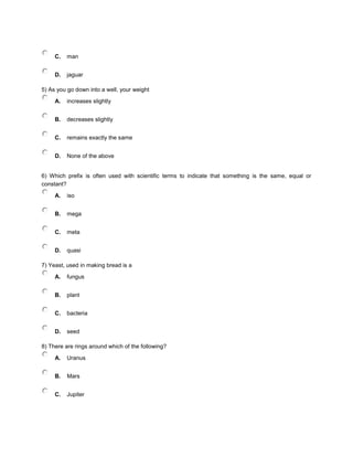 C. man
D. jaguar
5) As you go down into a well, your weight
A. increases slightly
B. decreases slightly
C. remains exactly the same
D. None of the above
6) Which prefix is often used with scientific terms to indicate that something is the same, equal or
constant?
A. iso
B. mega
C. meta
D. quasi
7) Yeast, used in making bread is a
A. fungus
B. plant
C. bacteria
D. seed
8) There are rings around which of the following?
A. Uranus
B. Mars
C. Jupiter
 