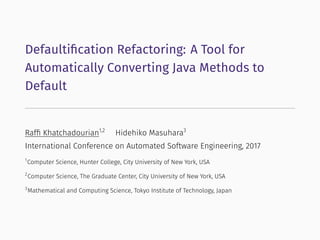 Defaultiﬁcation Refactoring: A Tool for
Automatically Converting Java Methods to
Default
Rafﬁ Khatchadourian1,2
Hidehiko Masuhara3
International Conference on Automated Software Engineering, 2017
1
Computer Science, Hunter College, City University of New York, USA
2
Computer Science, The Graduate Center, City University of New York, USA
3
Mathematical and Computing Science, Tokyo Institute of Technology, Japan
 