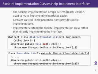 Skeletal Implementation Classes Help Implement Interfaces
• The skeletal implementation design pattern [Bloch, 2008] is
used to make implementing interfaces easier.
• Abstract skeletal implementation class provides partial
implementations.
• Implementers extend the skeletal implementation class rather
than directly implementing the interface.
abstract class AbstractImmutableList<E> implements
Collection<E> {
@Override public void add(E elem) {
throw new UnsupportedOperationException();}}
class ImmutableList<E> extends AbstractImmutableList<E>{
// ...
@Override public void add(E elem) {
throw new UnsupportedOperationException();}}}
3
 