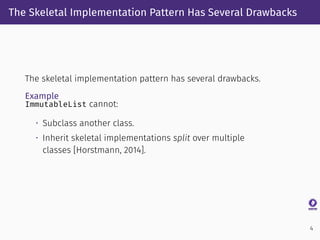 The Skeletal Implementation Pattern Has Several Drawbacks
The skeletal implementation pattern has several drawbacks.
Example
ImmutableList cannot:
• Subclass another class.
• Inherit skeletal implementations split over multiple
classes [Horstmann, 2014].
4
 