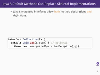 Java 8 Default Methods Can Replace Skeletal Implementations
• Java 8 enhanced interfaces allow both method declarations and
deﬁnitions.
interface Collection<E> {
default void add(E elem) { // optional.
throw new UnsupportedOperationException();}}
5
 