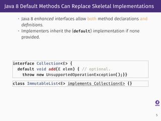Java 8 Default Methods Can Replace Skeletal Implementations
• Java 8 enhanced interfaces allow both method declarations and
deﬁnitions.
• Implementers inherit the (default) implementation if none
provided.
interface Collection<E> {
default void add(E elem) { // optional.
throw new UnsupportedOperationException();}}
class ImmutableList<E> implements Collection<E> {}
5
 