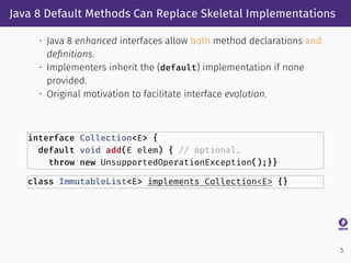 Java 8 Default Methods Can Replace Skeletal Implementations
• Java 8 enhanced interfaces allow both method declarations and
deﬁnitions.
• Implementers inherit the (default) implementation if none
provided.
• Original motivation to facilitate interface evolution.
interface Collection<E> {
default void add(E elem) { // optional.
throw new UnsupportedOperationException();}}
class ImmutableList<E> implements Collection<E> {}
5
 