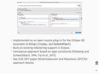 • Implemented as an open source plug-in for the Eclipse IDE
(available at http://cuny.is/interefact).
• Built on existing refactoring support in Eclipse.
• Conceptual approach based on type-constraints [Palsberg and
Schwartzbach, 1994; Tip et al., 2011].
• See ICSE 2017 paper [Khatchadourian and Masuhara, 2017] for
approach details.
6
 