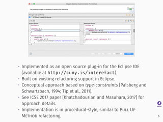 • Implemented as an open source plug-in for the Eclipse IDE
(available at http://cuny.is/interefact).
• Built on existing refactoring support in Eclipse.
• Conceptual approach based on type-constraints [Palsberg and
Schwartzbach, 1994; Tip et al., 2011].
• See ICSE 2017 paper [Khatchadourian and Masuhara, 2017] for
approach details.
• Implementation is in procedural-style, similar to Pull Up
Method refactoring. 6
 