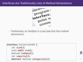 Interfaces Are Traditionally Lists of Method Declarations
• Traditionally, an interface is a Java type that lists method
declarations.
interface Collection<E> {
int size();
void add(E elem);
boolean isEmpty();
int capacity();
abstract boolean atCapacity();} 1
 