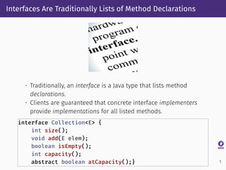 Interfaces Are Traditionally Lists of Method Declarations
• Traditionally, an interface is a Java type that lists method
declarations.
• Clients are guaranteed that concrete interface implementers
provide implementations for all listed methods.
interface Collection<E> {
int size();
void add(E elem);
boolean isEmpty();
int capacity();
abstract boolean atCapacity();} 1
 