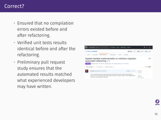 Correct?
• Ensured that no compilation
errors existed before and
after refactoring.
• Veriﬁed unit tests results
identical before and after the
refactoring.
• Preliminary pull request
study ensures that the
automated results matched
what experienced developers
may have written.
10
 