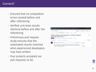 Correct?
• Ensured that no compilation
errors existed before and
after refactoring.
• Veriﬁed unit tests results
identical before and after the
refactoring.
• Preliminary pull request
study ensures that the
automated results matched
what experienced developers
may have written.
• Four projects accepted our
pull requests so far.
10
 