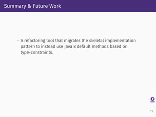 Summary & Future Work
• A refactoring tool that migrates the skeletal implementation
pattern to instead use Java 8 default methods based on
type-constraints.
11
 