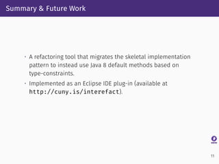 Summary & Future Work
• A refactoring tool that migrates the skeletal implementation
pattern to instead use Java 8 default methods based on
type-constraints.
• Implemented as an Eclipse IDE plug-in (available at
http://cuny.is/interefact).
11
 
