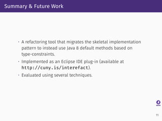 Summary & Future Work
• A refactoring tool that migrates the skeletal implementation
pattern to instead use Java 8 default methods based on
type-constraints.
• Implemented as an Eclipse IDE plug-in (available at
http://cuny.is/interefact).
• Evaluated using several techniques.
11
 