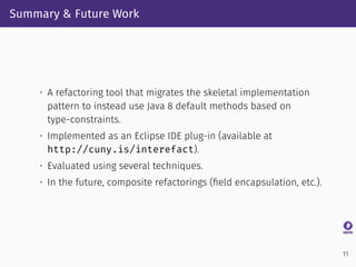Summary & Future Work
• A refactoring tool that migrates the skeletal implementation
pattern to instead use Java 8 default methods based on
type-constraints.
• Implemented as an Eclipse IDE plug-in (available at
http://cuny.is/interefact).
• Evaluated using several techniques.
• In the future, composite refactorings (ﬁeld encapsulation, etc.).
11
 