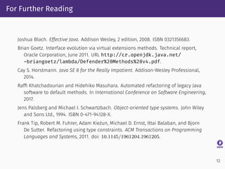 For Further Reading
Joshua Bloch. Effective Java. Addison Wesley, 2 edition, 2008. ISBN 0321356683.
Brian Goetz. Interface evolution via virtual extensions methods. Technical report,
Oracle Corporation, June 2011. URL http://cr.openjdk.java.net/
~briangoetz/lambda/Defender%20Methods%20v4.pdf.
Cay S. Horstmann. Java SE 8 for the Really Impatient. Addison-Wesley Professional,
2014.
Rafﬁ Khatchadourian and Hidehiko Masuhara. Automated refactoring of legacy Java
software to default methods. In International Conference on Software Engineering,
2017.
Jens Palsberg and Michael I. Schwartzbach. Object-oriented type systems. John Wiley
and Sons Ltd., 1994. ISBN 0-471-94128-X.
Frank Tip, Robert M. Fuhrer, Adam Kieżun, Michael D. Ernst, Ittai Balaban, and Bjorn
De Sutter. Refactoring using type constraints. ACM Transactions on Programming
Languages and Systems, 2011. doi: 10.1145/1961204.1961205.
12
 
