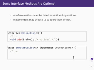 Some Interface Methods Are Optional
• Interface methods can be listed as optional operations.
• Implementers may choose to support them or not.
interface Collection<E> {
// ...
void add(E elem); /* optional */ }}
class ImmutableList<E> implements Collection<E> {
// ...
}
2
 