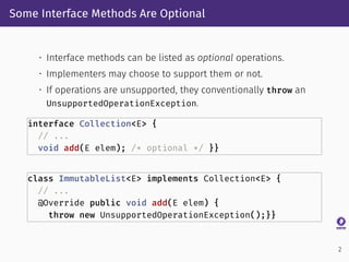Some Interface Methods Are Optional
• Interface methods can be listed as optional operations.
• Implementers may choose to support them or not.
• If operations are unsupported, they conventionally throw an
UnsupportedOperationException.
interface Collection<E> {
// ...
void add(E elem); /* optional */ }}
class ImmutableList<E> implements Collection<E> {
// ...
@Override public void add(E elem) {
throw new UnsupportedOperationException();}}
2
 