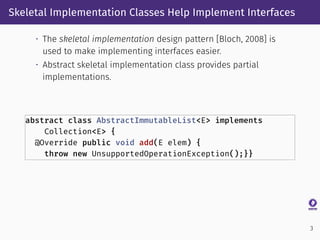 Skeletal Implementation Classes Help Implement Interfaces
• The skeletal implementation design pattern [Bloch, 2008] is
used to make implementing interfaces easier.
• Abstract skeletal implementation class provides partial
implementations.
abstract class AbstractImmutableList<E> implements
Collection<E> {
@Override public void add(E elem) {
throw new UnsupportedOperationException();}}
3
 