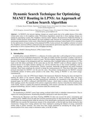 Jour of Adv Research in Dynamical & Control Systems, 12-Special Issue, August 2017
Dynamic Search Technique for Optimizing
MANET Routing in LPNS: An Approach of
Cuckoo Search Algorithm
S. Chandia, Research Scholar, Department of Computer Science, Government Arts College, Coimbatore, India.
E-mail:chandiacit@gmail.com
Dr.M. Devapriya, Assistant Professor, Department of Computer Science, Government Arts College, Coimbatore, India.
E-mail:devapriya_gac@rediffmail.com
Abstract--- In MANETs, the network topology changes are caused mainly due to the sudden demise of the nodes
without prior notice to the neighbour nodes. Performance degradation caused due to these topology changes are
tackled by developing Loyalty Pair Neighbors selection based Adaptive Re-transmission Reduction Routing in
MANET (LPNS) protocol which enhances the loyal neighbour node selection for constructing the stable paths and
minimizing retransmissions. In this work, a Meta heuristic optimization technique Cuckoo Search (CS) is considered
for the optimization of manet routing. In the proposed ELPNS_Cuckoo protocol, the neighbour selection in Loyalty
Pair Neighbors selection (LPNS) is enhanced using the Cuckoo Search optimization algorithm. It achieves improved
performance in terms of packet delivery ratio, throughput and delay.
Keywords--- MANET, Routing Protocol, LPNS, Cuckoo Search.
I. Introduction
A mobile ad hoc network (MANET) is a collection of wireless nodes that is self-configured to form a network
without the aid of any established infrastructure. The nodes are mobile and their movement is random. Each host in
this network must have the ability to work as a router. The host mobility changes the quality of wireless link signals
because of the changes in the propagation path loss, shadowing effect, multipath fading, and interference [1]. This
leads to the link failure and breaks all the routes that use this link. MANET needs an efficient adaptive routing
protocol because of its highly dynamic topology [2]. Ad hoc networks have to face several challenges, such as
dynamic topology, real-time communication, resource constraint, bandwidth management and packet broadcast
overhead. These issues complicate the network to design the routing protocols [3]. There have been many routing
protocols developed for MANET over the past few years. The primary routing protocols for MANET consume
considerable amount of battery power present in the nodes. Thus, routing in MANET is very much energy-
constrained [4].
In our previous work, the LPNS based Adaptive Re-transmission Reduction Routing has been developed for
tackling the effects of the network topology changes and reducing the control overhead, delay and energy
consumption. Network path delay and path retransmission information are considered in that approach. In this
proposed paper, the LPNS is enhanced withCS(ELPNS_Cuckoo) which leads to achieve efficient routing with
better topology control. The remainder of this article is organized as follows: Section 2 describes the related research
works briefly. Section 3 explains the proposed methodology while section 4 provides the evaluation results of the
proposed methodology. Section 5 makes a conclusion about this research work.
II. Related Works
The broadcasting in MANET causes large routing overhead which leads to redundant retransmissions. Thus to
improve the routing performance, broadcasting should be optimized in route discovery phase.
Minimizing the Maximum used Power Routing (MMPR) [5] takes into account the power consumption and
remaining power. MMPR selects the path that consumes minimum power for data transmission. In addition, MMPR
also considers the remaining power under the selection of the desired path to prolong the network lifetime. However,
MMPR does not consider the transmission amount of the selected path, so that the path may break during the data
transmission. Energy-aware routing schemes have been employed to prolong the lifetime of energy constrained
mobile nodes in ad-hoc networks. The routes have been mainly identified by considering the energy spent to
transmit packets from source nodes to destination nodes, or the RE of nodes.
ISSN 1943-023X 554
 