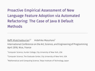 Proactive Empirical Assessment of New
Language Feature Adoption via Automated
Refactoring: The Case of Java 8 Default
Methods
Rafﬁ Khatchadourian1,2
Hidehiko Masuhara3
International Conference on the Art, Science, and Engineering of Programming
April 2018, Nice, France
1
Computer Science, Hunter College, City University of New York, USA
2
Computer Science, The Graduate Center, City University of New York, USA
3
Mathematical and Computing Science, Tokyo Institute of Technology, Japan
 