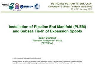 Installation of Pipeline End Manifold (PLEM)
and Subsea Tie-In of Expansion Spools
Zamri B Ahmad
Petroleum Management (PMU),
PETRONAS
© 2011 PETROLIAM NASIONAL BERHAD (PETRONAS)
All rights reserved. No part of this document may be reproduced, stored in a retrieval system or transmitted in any form or by any
means (electronic, mechanical, photocopying, recording or otherwise) without the permission of the copyright owner.
PETRONAS-PETRAD-INTSOK-CCOP
Deepwater Subsea Tie-Back Workshop
25 – 26th January 2011
 