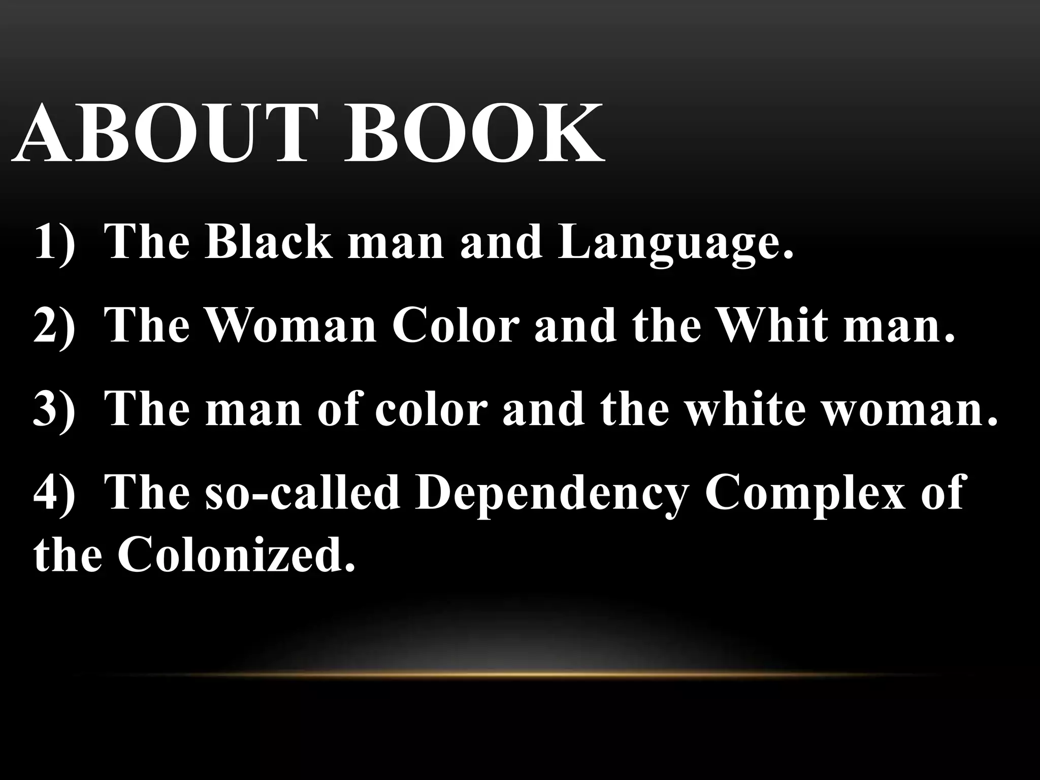 ABOUT BOOK
1) The Black man and Language.
2) The Woman Color and the Whit man.
3) The man of color and the white woman.
4) The so-called Dependency Complex of
the Colonized.
 