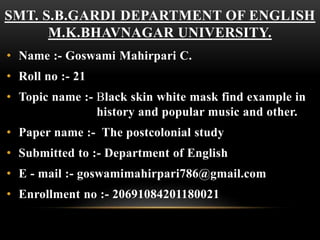 SMT. S.B.GARDI DEPARTMENT OF ENGLISH
M.K.BHAVNAGAR UNIVERSITY.
• Name :- Goswami Mahirpari C.
• Roll no :- 21
• Topic name :- Black skin white mask find example in
history and popular music and other.
• Paper name :- The postcolonial study
• Submitted to :- Department of English
• E - mail :- goswamimahirpari786@gmail.com
• Enrollment no :- 20691084201180021
 