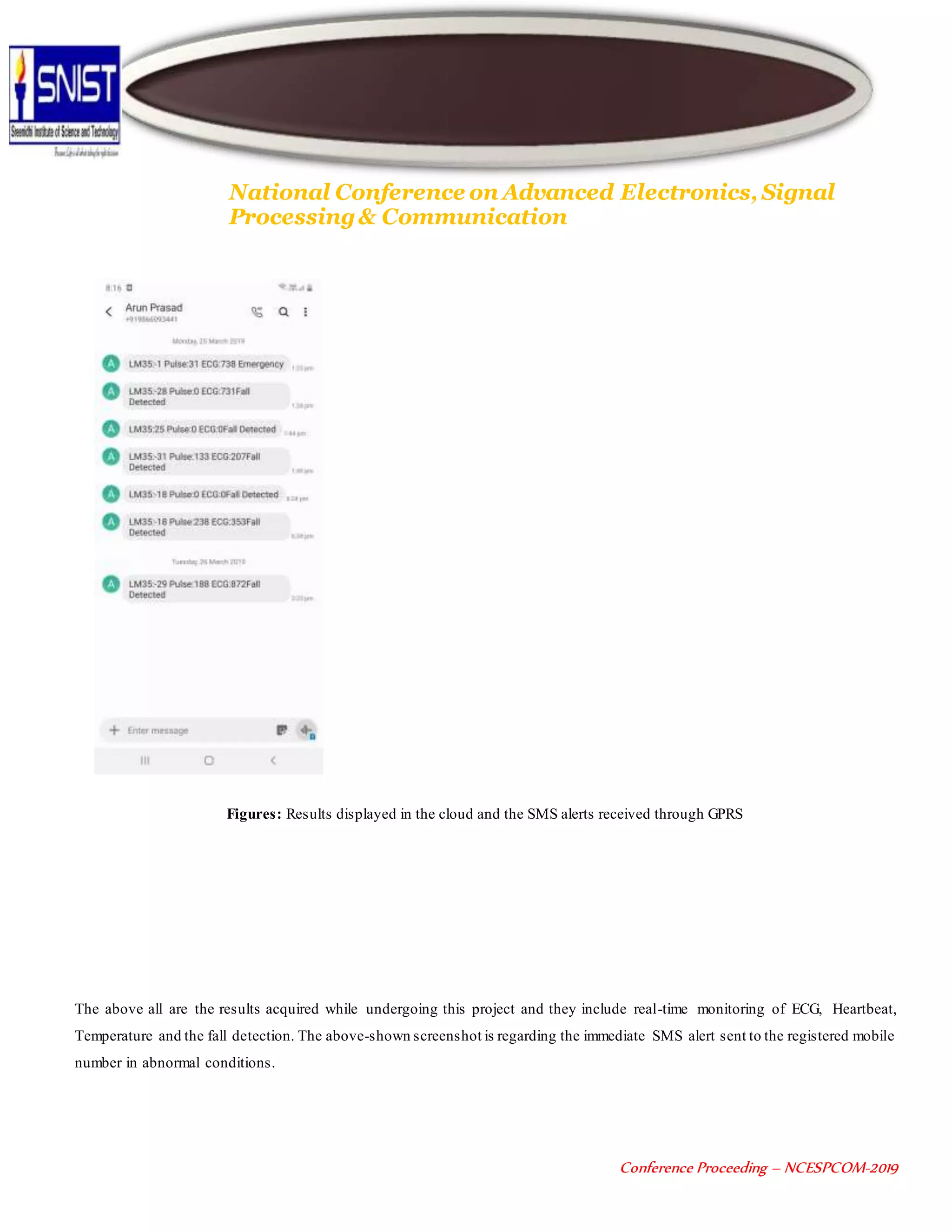 National Conference on Advanced Electronics, Signal
Processing& Communication
Conference Proceeding – NCESPCOM-2019
Figures: Results displayed in the cloud and the SMS alerts received through GPRS
The above all are the results acquired while undergoing this project and they include real-time monitoring of ECG, Heartbeat,
Temperature and the fall detection. The above-shown screenshot is regarding the immediate SMS alert sent to the registered mobile
number in abnormal conditions.
 