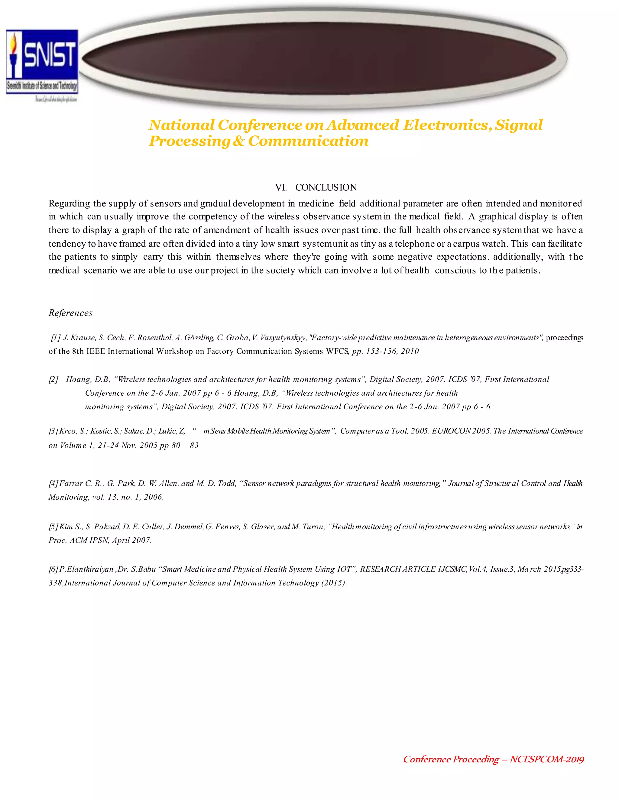 National Conference on Advanced Electronics, Signal
Processing& Communication
Conference Proceeding – NCESPCOM-2019
VI. CONCLUSION
Regarding the supply of sensors and gradual development in medicine field additional parameter are often intended and monitored
in which can usually improve the competency of the wireless observance systemin the medical field. A graphical display is often
there to display a graph of the rate of amendment of health issues over past time. the full health observance systemthat we have a
tendency to have framed are often divided into a tiny low smart systemunit as tiny as a telephone or a carpus watch. This can facilitate
the patients to simply carry this within themselves where they're going with some negative expectations. additionally, with t he
medical scenario we are able to use our project in the society which can involve a lot of health conscious to th e patients.
References
[1] J. Krause, S. Cech, F. Rosenthal, A. Gössling, C. Groba,V. Vasyutynskyy,"Factory-wide predictive maintenance in heterogeneous environments", proceedings
of the 8th IEEE International Workshop on Factory Communication Systems WFCS, pp. 153-156, 2010
[2] Hoang, D.B, “Wireless technologies and architectures for health monitoring systems”, Digital Society, 2007. ICDS '07, First International
Conference on the 2-6 Jan. 2007 pp 6 - 6 Hoang, D.B, “Wireless technologies and architectures for health
monitoring systems”, Digital Society, 2007. ICDS '07, First International Conference on the 2 -6 Jan. 2007 pp 6 - 6
[3]Krco, S.; Kostic,S.;Sakac, D.; Lukic,Z, “ mSens MobileHealthMonitoringSystem”, Computer as a Tool, 2005. EUROCON 2005. The International Conference
on Volume 1, 21-24 Nov. 2005 pp 80 – 83
[4]Farrar C. R., G. Park, D. W. Allen, and M. D. Todd, “Sensor network paradigms for structural health monitoring,” Journal of Structural Control and Health
Monitoring, vol. 13, no. 1, 2006.
[5]Kim S., S. Pakzad, D. E. Culler, J. Demmel,G. Fenves, S. Glaser, and M. Turon, “Healthmonitoring of civil infrastructures usingwireless sensor networks,” in
Proc. ACM IPSN, April 2007.
[6]P.Elanthiraiyan ,Dr. S.Babu “Smart Medicine and Physical Health System Using IOT”, RESEARCH ARTICLE IJCSMC,Vol.4, Issue.3, Ma rch 2015,pg333-
338,International Journal of Computer Science and Information Technology (2015).
 