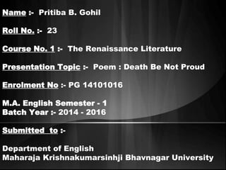 Name :- Pritiba B. Gohil 
Roll No. :- 23 
Course No. 1 :- The Renaissance Literature 
Presentation Topic :- Poem : Death Be Not Proud 
Enrolment No :- PG 14101016 
M.A. English Semester - 1 
Batch Year :- 2014 - 2016 
Submitted to :- 
Department of English 
Maharaja Krishnakumarsinhji Bhavnagar University 
 
