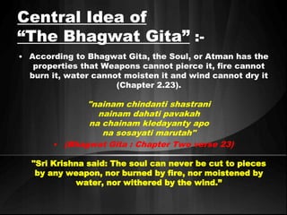 Central Idea of 
“The Bhagwat Gita” :- 
• According to Bhagwat Gita, the Soul, or Atman has the 
properties that Weapons cannot pierce it, fire cannot 
burn it, water cannot moisten it and wind cannot dry it 
(Chapter 2.23). 
"nainam chindanti shastrani 
nainam dahati pavakah 
na chainam kledayanty apo 
na sosayati marutah" 
• (Bhagwat Gita : Chapter Two verse 23) 
"Sri Krishna said: The soul can never be cut to pieces 
by any weapon, nor burned by fire, nor moistened by 
water, nor withered by the wind.” 
 