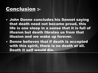 Conclusion :- 
• John Donne concludes his Sonnet saying 
that death need not became proud, this 
life is one sleep in a sense that it is full of 
illusion but death librates us from that 
illusion and we wake up forever. 
• Donne believes that if death is accepted 
with this spirit, there is no death at all. 
Death it self would die. 
 