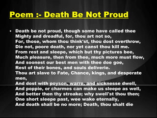 Poem :- Death Be Not Proud 
• Death be not proud, though some have called thee 
Mighty and dreadful, for, thou art not so, 
For, those, whom thou think'st, thou dost overthrow, 
Die not, poore death, nor yet canst thou kill me. 
From rest and sleepe, which but thy pictures bee, 
Much pleasure, then from thee, much more must flow, 
And soonest our best men with thee doe goe, 
Rest of their bones, and souls deliverie. 
Thou art slave to Fate, Chance, kings, and desperate 
men, 
And dost with poyson, warre, and sicknesse dwell, 
And poppie, or charmes can make us sleepe as well, 
And better then thy stroake; why swell'st thou then; 
One short sleepe past, wee wake eternally, 
And death shall be no more; Death, thou shalt die 
 
