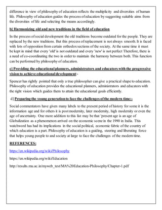 difference in view of philosophy of education reflects the multiplicity and diversities of human
life. Philosophy of education guides the process ofeducation by suggesting suitable aims from
the diversities of life and selecting the means accordingly.
b] Harmonizing old and new traditions in the field of education
In the process ofsocial development the old traditions become outdated for the people. They are
replaced by the new traditions. But this process ofreplacement is not always smooth. It is faced
with lots of opposition from certain orthodoxsections of the society. At the same time it must
be kept in mind that every 'old' is not outdated and every 'new' is not perfect Therefore, there is
a need of co-coordinating the two in order to maintain the harmony between both. This function
can be performed by philosophy of education.
c] Providing the educationalplanners, administrators and educators with the progressive
vision to achieve educationaldevelopment:-
Spencer has rightly pointed that only a true philosopher can give a practical shape to education.
Philosophy of education provides the educational planners, administrators and educators with
the right vision which guides them to attain the educational goals efficiently.
d] Preparing the young generationto face the challenges ofthe modern time:-
Social commentators have given many labels to the present period of history for some it is the
information age and for others it is postmodernity, later modernity, high modernity or even the
age of uncertainty. One more addition to this list may be that 'present age is an age of
Globalization as a phenomenon arrived on the economic scene in the 1990 in India. This
watchword has had its implications in the social political, economic fabric of the country of
which education is a part. Philosophy of education is a guiding, steering and liberating force
that helps young people to and society at large to face the challenges of the modern time.
REFERENCES:
https://en.wikipedia.org/wiki/Philosophy
https://en.wikipedia.org/wiki/Education
http://results.mu.ac.in/myweb_test/MA%20Education-Philosophy/Chapter-1.pdf
 