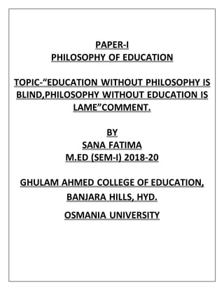 PAPER-I
PHILOSOPHY OF EDUCATION
TOPIC-“EDUCATION WITHOUT PHILOSOPHY IS
BLIND,PHILOSOPHY WITHOUT EDUCATION IS
LAME”COMMENT.
BY
SANA FATIMA
M.ED (SEM-I) 2018-20
GHULAM AHMED COLLEGE OF EDUCATION,
BANJARA HILLS, HYD.
OSMANIA UNIVERSITY
 