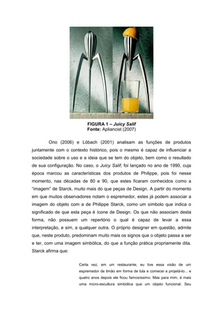 FIGURA 1 – Juicy Salif
Fonte: Apliancist (2007)
Ono (2006) e Löbach (2001) analisam as funções de produtos
juntamente com o contexto histórico, pois o mesmo é capaz de influenciar a
sociedade sobre o uso e a ideia que se tem do objeto, bem como o resultado
de sua configuração. No caso, o Juicy Salif, foi lançado no ano de 1990, cuja
época marcou as características dos produtos de Philippe, pois foi nesse
momento, nas décadas de 80 e 90, que estes ficaram conhecidos como a
“imagem” de Starck, muito mais do que peças de Design. A partir do momento
em que muitos observadores notam o espremedor, estes já podem associar a
imagem do objeto com a de Philippe Starck, como um símbolo que indica o
significado de que esta peça é ícone de Design. Os que não associam desta
forma, não possuem um repertório o qual é capaz de levar a essa
interpretação, e sim, a qualquer outra. O próprio designer em questão, admite
que, neste produto, predominam muito mais os signos que o objeto passa a ser
e ter, com uma imagem simbólica, do que a função prática propriamente dita.
Starck afirma que:
Certa vez, em um restaurante, eu tive essa visão de um
espremedor de limão em forma de lula e comecei a projetá-lo... e
quatro anos depois ele ficou famosíssimo. Mas para mim, é mais
uma micro-escultura simbólica que um objeto funcional. Seu
 
