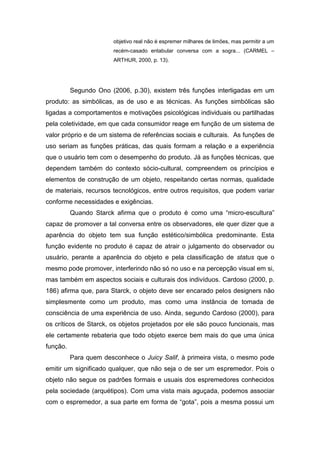 objetivo real não é espremer milhares de limões, mas permitir a um
recém-casado entabular conversa com a sogra... (CARMEL –
ARTHUR, 2000, p. 13).
Segundo Ono (2006, p.30), existem três funções interligadas em um
produto: as simbólicas, as de uso e as técnicas. As funções simbólicas são
ligadas a comportamentos e motivações psicológicas individuais ou partilhadas
pela coletividade, em que cada consumidor reage em função de um sistema de
valor próprio e de um sistema de referências sociais e culturais. As funções de
uso seriam as funções práticas, das quais formam a relação e a experiência
que o usuário tem com o desempenho do produto. Já as funções técnicas, que
dependem também do contexto sócio-cultural, compreendem os princípios e
elementos de construção de um objeto, respeitando certas normas, qualidade
de materiais, recursos tecnológicos, entre outros requisitos, que podem variar
conforme necessidades e exigências.
Quando Starck afirma que o produto é como uma “micro-escultura”
capaz de promover a tal conversa entre os observadores, ele quer dizer que a
aparência do objeto tem sua função estético/simbólica predominante. Esta
função evidente no produto é capaz de atrair o julgamento do observador ou
usuário, perante a aparência do objeto e pela classificação de status que o
mesmo pode promover, interferindo não só no uso e na percepção visual em si,
mas também em aspectos sociais e culturais dos indivíduos. Cardoso (2000, p.
186) afirma que, para Starck, o objeto deve ser encarado pelos designers não
simplesmente como um produto, mas como uma instância de tomada de
consciência de uma experiência de uso. Ainda, segundo Cardoso (2000), para
os críticos de Starck, os objetos projetados por ele são pouco funcionais, mas
ele certamente rebateria que todo objeto exerce bem mais do que uma única
função.
Para quem desconhece o Juicy Salif, à primeira vista, o mesmo pode
emitir um significado qualquer, que não seja o de ser um espremedor. Pois o
objeto não segue os padrões formais e usuais dos espremedores conhecidos
pela sociedade (arquétipos). Com uma vista mais aguçada, podemos associar
com o espremedor, a sua parte em forma de “gota”, pois a mesma possui um
 