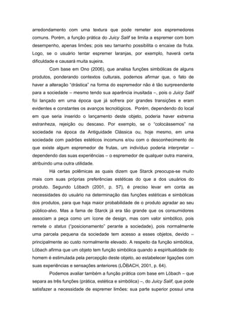 arredondamento com uma textura que pode remeter aos espremedores
comuns. Porém, a função prática do Juicy Salif se limita a espremer com bom
desempenho, apenas limões; pois seu tamanho possibilita o encaixe da fruta.
Logo, se o usuário tentar espremer laranjas, por exemplo, haverá certa
dificuldade e causará muita sujeira.
Com base em Ono (2006), que analisa funções simbólicas de alguns
produtos, ponderando contextos culturais, podemos afirmar que, o fato de
haver a alteração “drástica” na forma do espremedor não é tão surpreendente
para a sociedade – mesmo tendo sua aparência inusitada –, pois o Juicy Salif
foi lançado em uma época que já sofrera por grandes transições e eram
evidentes e constantes os avanços tecnológicos. Porém, dependendo do local
em que seria inserido o lançamento deste objeto, poderia haver extrema
estranheza, rejeição ou descaso. Por exemplo, se o “colocássemos” na
sociedade na época da Antiguidade Clássica ou, hoje mesmo, em uma
sociedade com padrões estéticos incomuns e/ou com o desconhecimento de
que existe algum espremedor de frutas, um indivíduo poderia interpretar –
dependendo das suas experiências – o espremedor de qualquer outra maneira,
atribuindo uma outra utilidade.
Há certas polêmicas as quais dizem que Starck preocupa-se muito
mais com suas próprias preferências estéticas do que a dos usuários do
produto. Segundo Löbach (2001, p. 57), é preciso levar em conta as
necessidades do usuário na determinação das funções estéticas e simbólicas
dos produtos, para que haja maior probabilidade de o produto agradar ao seu
público-alvo. Mas a fama de Starck já era tão grande que os consumidores
associam a peça como um ícone de design, mas com valor simbólico, pois
remete o status (“posicionamento” perante a sociedade), pois normalmente
uma parcela pequena da sociedade tem acesso a esses objetos, devido –
principalmente ao custo normalmente elevado. A respeito da função simbólica,
Löbach afirma que um objeto tem função simbólica quando a espiritualidade do
homem é estimulada pela percepção deste objeto, ao estabelecer ligações com
suas experiências e sensações anteriores (LÖBACH, 2001, p. 64).
Podemos avaliar também a função prática com base em Löbach – que
separa as três funções (prática, estética e simbólica) –, do Juicy Salif, que pode
satisfazer a necessidade de espremer limões: sua parte superior possui uma
 