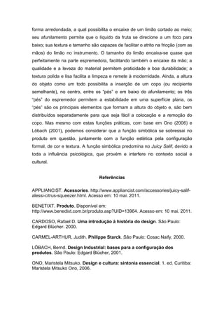 forma arredondada, a qual possibilita o encaixe de um limão cortado ao meio;
seu afunilamento permite que o líquido da fruta se direcione a um foco para
baixo; sua textura e tamanho são capazes de facilitar o atrito na fricção (com as
mãos) do limão no instrumento. O tamanho do limão encaixa-se quase que
perfeitamente na parte espremedora, facilitando também o encaixe da mão; a
qualidade e a leveza do material permitem praticidade e boa durabilidade; a
textura polida e lisa facilita a limpeza e remete à modernidade. Ainda, a altura
do objeto como um todo possibilita a inserção de um copo (ou recipiente
semelhante), no centro, entre os “pés” e em baixo do afunilamento; os três
“pés” do espremedor permitem a estabilidade em uma superfície plana, os
“pés” são os principais elementos que formam a altura do objeto e, são bem
distribuídos separadamente para que seja fácil a colocação e a remoção do
copo. Mas mesmo com estas funções práticas, com base em Ono (2006) e
Löbach (2001), podemos considerar que a função simbólica se sobressai no
produto em questão, juntamente com a função estética pela configuração
formal, de cor e textura. A função simbólica predomina no Juicy Salif, devido a
toda a influência psicológica, que provém e interfere no contexto social e
cultural.
Referências
APPLIANCIST. Acessories. http://www.appliancist.com/accessories/juicy-salif-
alessi-citrus-squeezer.html. Acesso em: 10 mai. 2011.
BENETIXT. Produto. Disponível em:
http://www.benedixt.com.br/produto.asp?UID=13964. Acesso em: 10 mai. 2011.
CARDOSO, Rafael D. Uma introdução à história do design. São Paulo:
Edgard Blücher. 2000.
CARMEL-ARTHUR, Judith. Philippe Starck. São Paulo: Cosac Naify, 2000.
LÖBACH, Bernd. Design Industrial: bases para a configuração dos
produtos. São Paulo: Edgard Blücher, 2001.
ONO, Maristela Mitsuko. Design e cultura: sintonia essencial. 1. ed. Curitiba:
Maristela Mitsuko Ono, 2006.
 