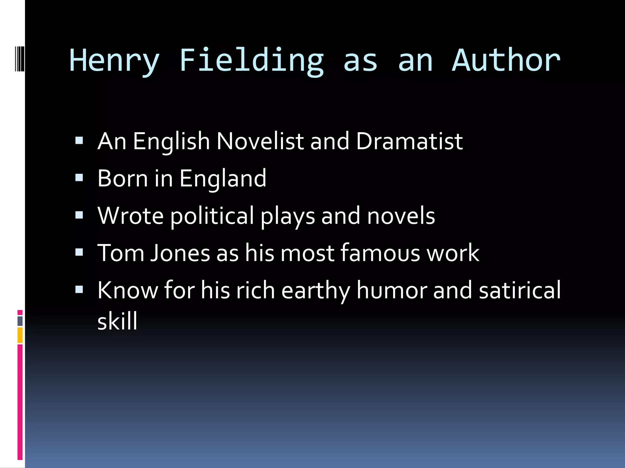 Henry Fielding as an Author
An English Novelist and Dramatist
Born in England
Wrote political plays and novels
Tom Jones as his most famous work
Know for his rich earthy humor and satirical
skill