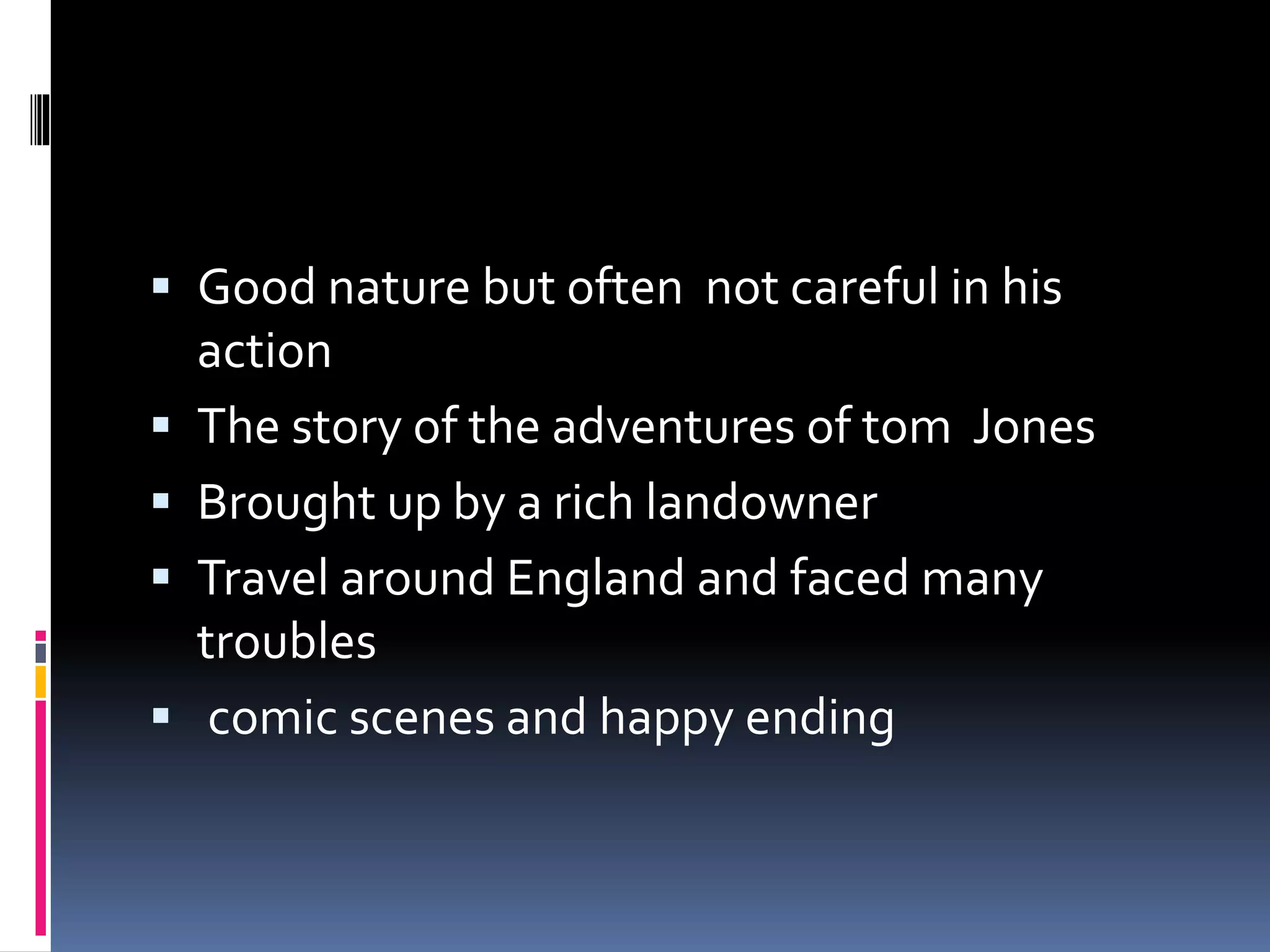  Good nature but often not careful in his
action
The story of the adventures of tom Jones
Brought up by a rich landowner
Travel around England and faced many
troubles
comic scenes and happy ending