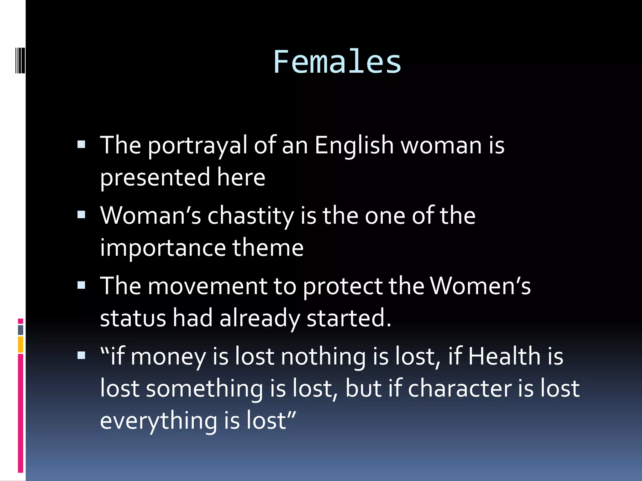 Females
The portrayal of an English woman is
presented here
Woman’s chastity is the one of the
importance theme
The movement to protect theWomen’s
status had already started.
“if money is lost nothing is lost, if Health is
lost something is lost, but if character is lost
everything is lost”