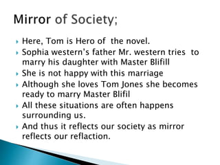  Here, Tom is Hero of the novel.
 Sophia western’s father Mr. western tries to
marry his daughter with Master Blifill
 She is not happy with this marriage
 Although she loves Tom Jones she becomes
ready to marry Master Blifil
 All these situations are often happens
surrounding us.
 And thus it reflects our society as mirror
reflects our reflaction.
 
