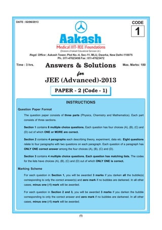 (1)
Answers & Solutions
forforforforfor
JEE (Advanced)-2013
Time : 3 hrs. Max. Marks: 180
DATE : 02/06/2013 CODE
1
Regd. Office : Aakash Tower, Plot No.-4, Sec-11, MLU, Dwarka, New Delhi-110075
Ph.: 011-47623456 Fax : 011-47623472
INSTRUCTIONS
Question Paper Format
The question paper consists of three parts (Physics, Chemistry and Mathematics). Each part
consists of three sections.
Section 1 contains 8 multiple choice questions. Each question has four choices (A), (B), (C) and
(D) out of which ONE or MORE are correct.
Section 2 contains 4 paragraphs each describing theory, experiment, data etc. Eight questions
relate to four paragraphs with two questions on each paragraph. Each question of a paragraph has
ONLY ONE correct answer among the four choices (A), (B), (C) and (D).
Section 3 contains 4 multiple choice questions. Each question has matching lists. The codes
for the lists have choices (A), (B), (C) and (D) out of which ONLY ONE is correct.
Marking Scheme
For each question in Section 1, you will be awarded 3 marks if you darken all the bubble(s)
corresponding to only the correct answer(s) and zero mark if no bubbles are darkened. In all other
cases, minus one (-1) mark will be awarded.
For each question in Section 2 and 3, you will be awarded 3 marks if you darken the bubble
corresponding to only the correct answer and zero mark if no bubbles are darkened. In all other
cases, minus one (-1) mark will be awarded.
PAPER - 2 (Code - 1)
 